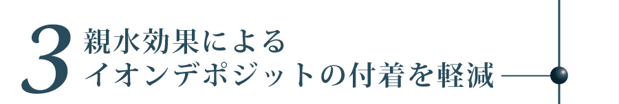親水効果によるイオンデポジットの付着を軽減
