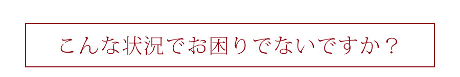 こんな状況でお困りでないですか？